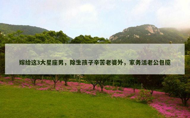 嫁给这3大星座男，除生孩子辛苦老婆外，家务活老公包揽