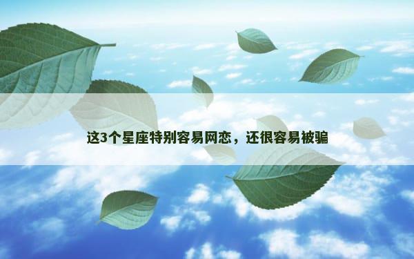 这3个星座特别容易网恋，还很容易被骗
