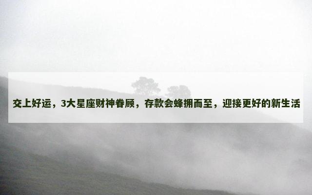 交上好运，3大星座财神眷顾，存款会蜂拥而至，迎接更好的新生活