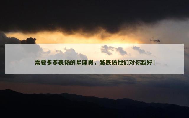 需要多多表扬的星座男，越表扬他们对你越好！