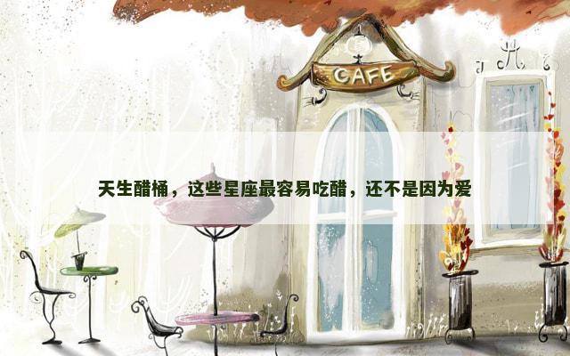 天生醋桶，这些星座最容易吃醋，还不是因为爱