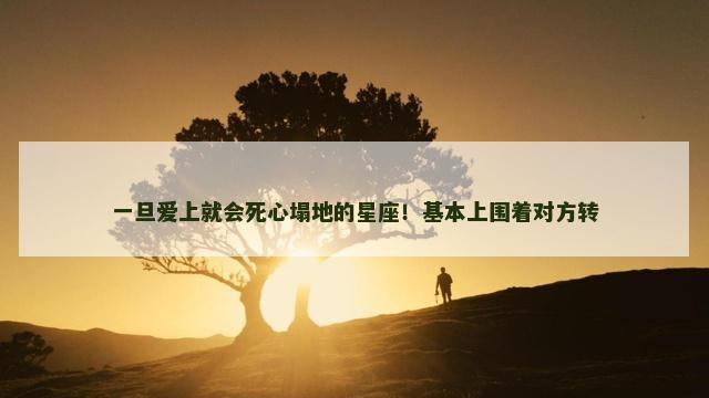 一旦爱上就会死心塌地的星座！基本上围着对方转