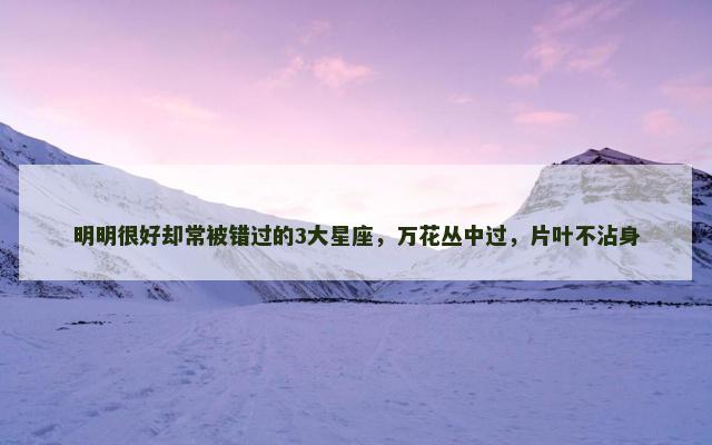 明明很好却常被错过的3大星座，万花丛中过，片叶不沾身