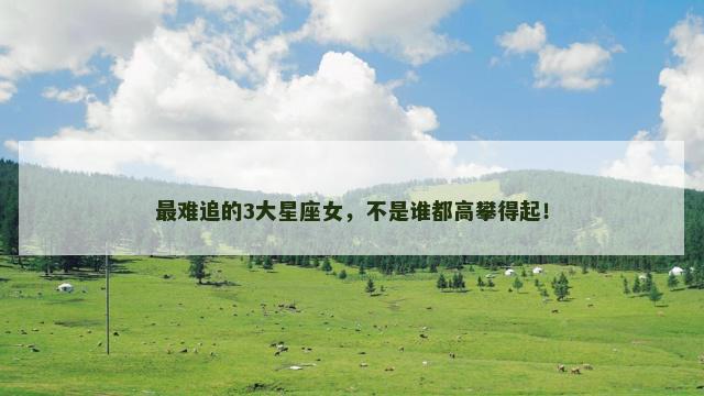 最难追的3大星座女，不是谁都高攀得起！