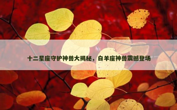 十二星座守护神兽大揭秘，白羊座神兽震撼登场