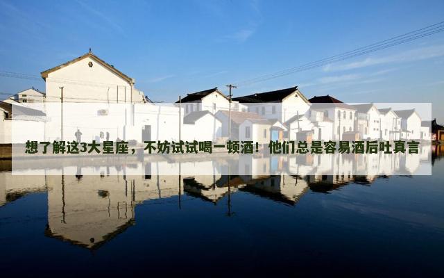 想了解这3大星座，不妨试试喝一顿酒！他们总是容易酒后吐真言