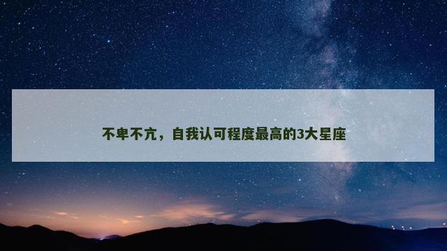 不卑不亢，自我认可程度最高的3大星座