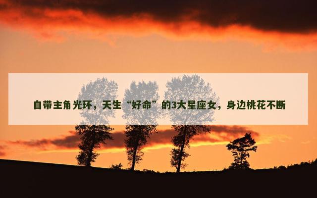 自带主角光环，天生“好命”的3大星座女，身边桃花不断