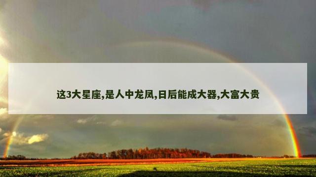 这3大星座,是人中龙凤,日后能成大器,大富大贵