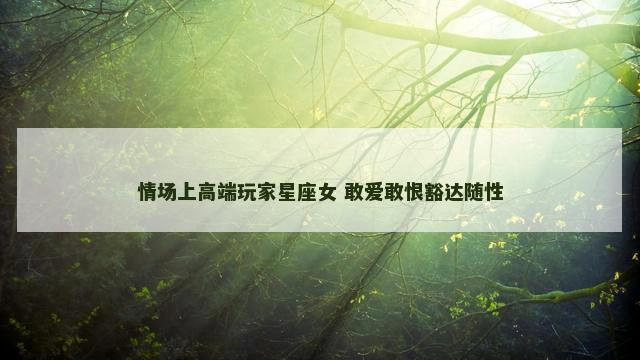 情场上高端玩家星座女 敢爱敢恨豁达随性