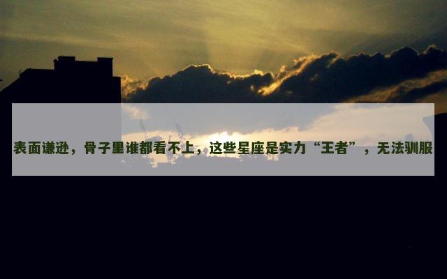 表面谦逊，骨子里谁都看不上，这些星座是实力“王者”，无法驯服