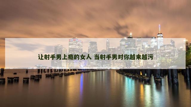 让射手男上瘾的女人 当射手男对你越来越污