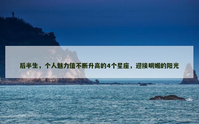 后半生，个人魅力值不断升高的4个星座，迎接明媚的阳光