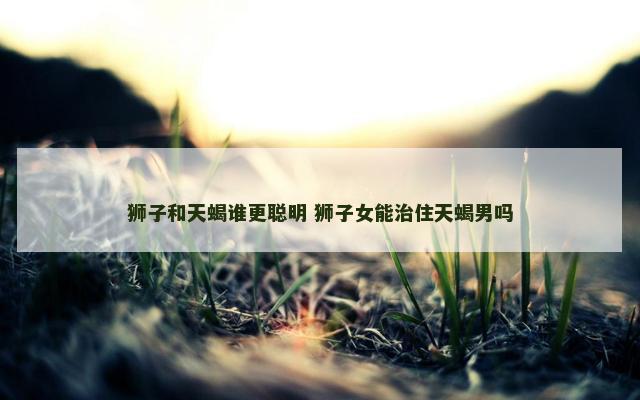 狮子和天蝎谁更聪明 狮子女能治住天蝎男吗