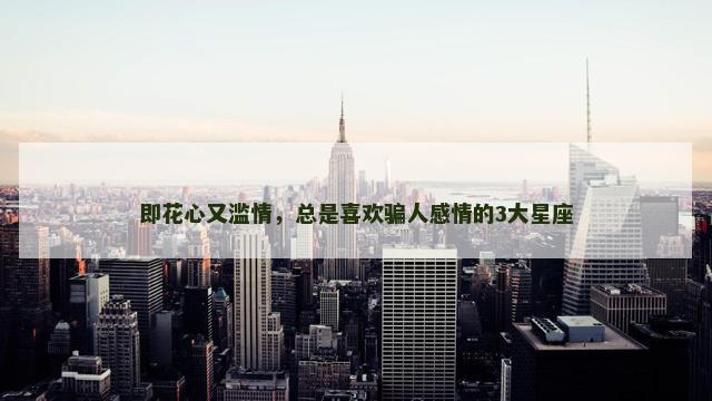 即花心又滥情，总是喜欢骗人感情的3大星座