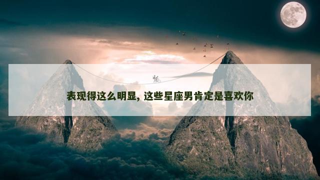 表现得这么明显, 这些星座男肯定是喜欢你