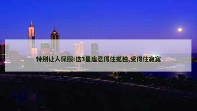 特别让人佩服!这3星座忍得住孤独,受得住寂寞