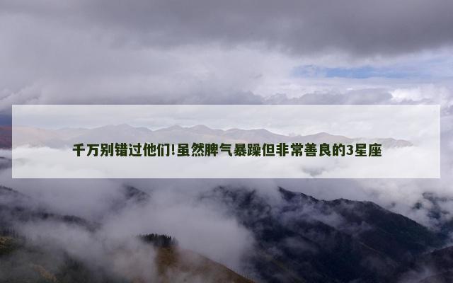 千万别错过他们!虽然脾气暴躁但非常善良的3星座