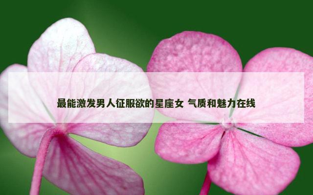 最能激发男人征服欲的星座女 气质和魅力在线