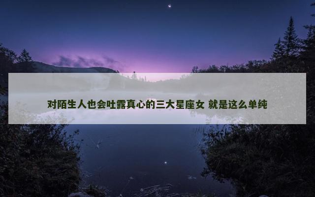 对陌生人也会吐露真心的三大星座女 就是这么单纯