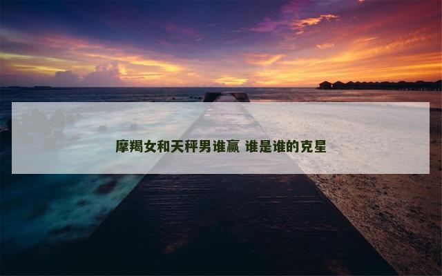 摩羯女和天秤男谁赢 谁是谁的克星