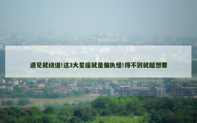 遇见就绕道!这3大星座就是偏执怪!得不到就越想要