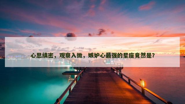 心思缜密，观察入微，嫉妒心最强的星座竟然是？