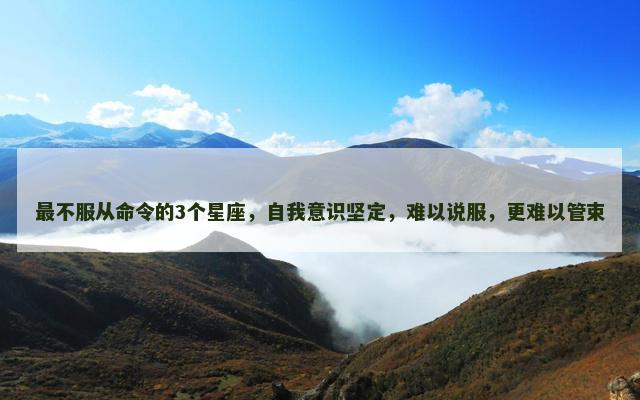 最不服从命令的3个星座，自我意识坚定，难以说服，更难以管束