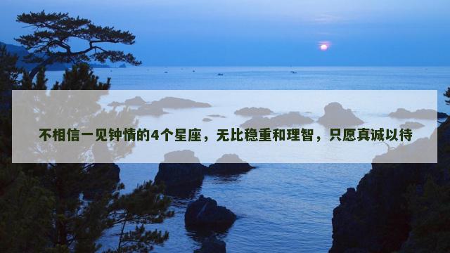 不相信一见钟情的4个星座，无比稳重和理智，只愿真诚以待