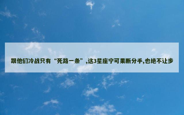 跟他们冷战只有“死路一条”,这3星座宁可果断分手,也绝不让步