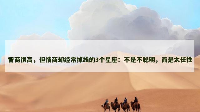 智商很高，但情商却经常掉线的3个星座：不是不聪明，而是太任性