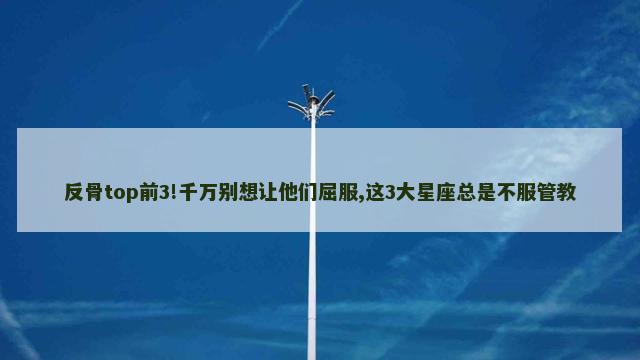 反骨top前3!千万别想让他们屈服,这3大星座总是不服管教