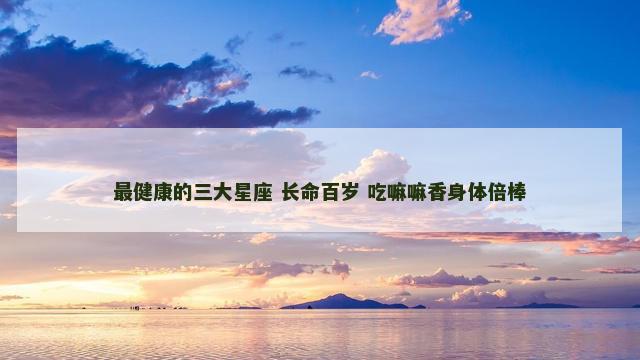 最健康的三大星座 长命百岁 吃嘛嘛香身体倍棒