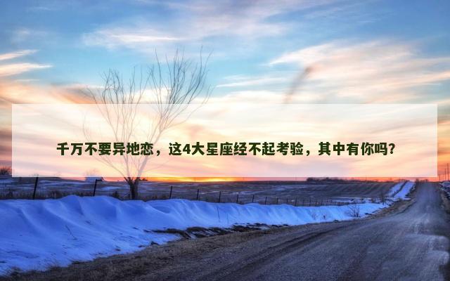 千万不要异地恋，这4大星座经不起考验，其中有你吗？