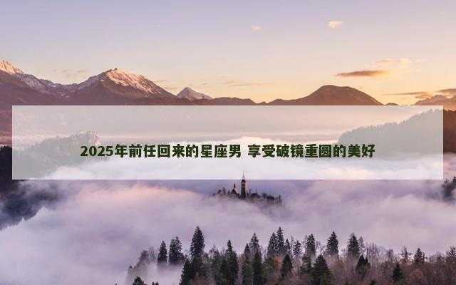 2025年前任回来的星座男 享受破镜重圆的美好