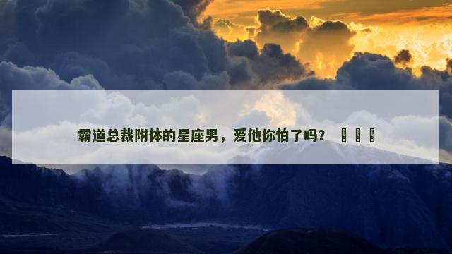 霸道总裁附体的星座男，爱他你怕了吗？ ​​​