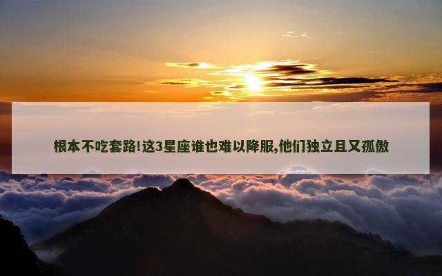 根本不吃套路!这3星座谁也难以降服,他们独立且又孤傲