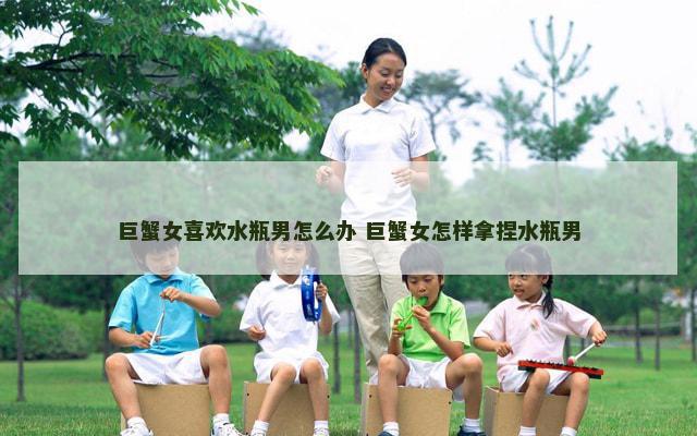 巨蟹女喜欢水瓶男怎么办 巨蟹女怎样拿捏水瓶男