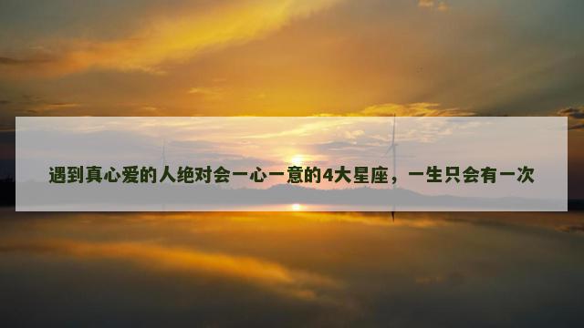 遇到真心爱的人绝对会一心一意的4大星座，一生只会有一次