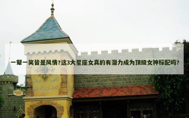 一颦一笑皆是风情?这3大星座女真的有潜力成为顶级女神标配吗?