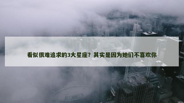 看似很难追求的3大星座？其实是因为她们不喜欢你