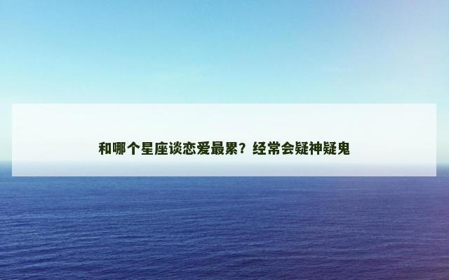 和哪个星座谈恋爱最累？经常会疑神疑鬼
