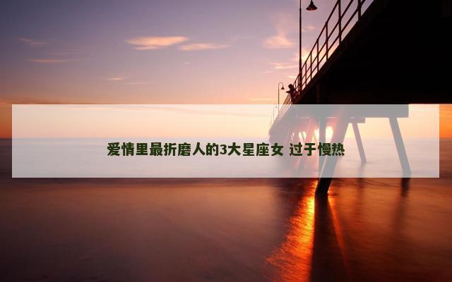 爱情里最折磨人的3大星座女 过于慢热