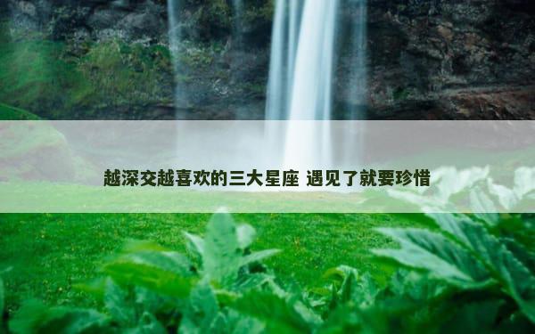 越深交越喜欢的三大星座 遇见了就要珍惜