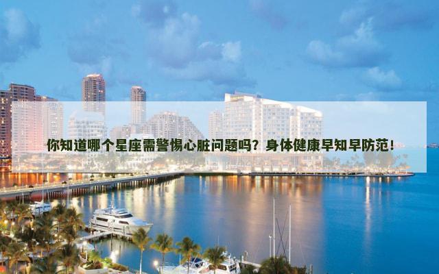 你知道哪个星座需警惕心脏问题吗？身体健康早知早防范！