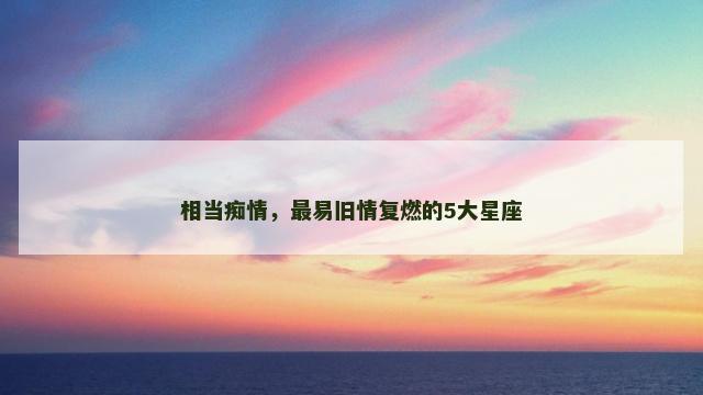 相当痴情，最易旧情复燃的5大星座