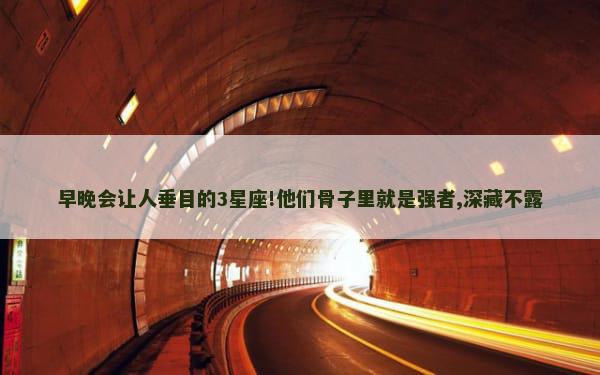 早晚会让人垂目的3星座!他们骨子里就是强者,深藏不露