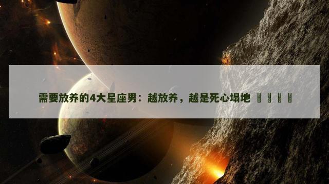 需要放养的4大星座男：越放养，越是死心塌地 ​​​​