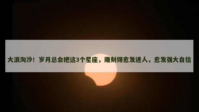 大浪淘沙！岁月总会把这3个星座，雕刻得愈发迷人，愈发强大自信