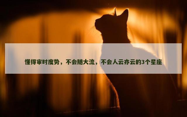 懂得审时度势，不会随大流，不会人云亦云的3个星座